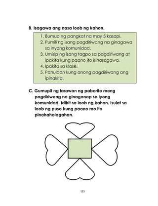 115
B. Isagawa ang nasa loob ng kahon.
C. Gumupit ng larawan ng paborito mong
pagdiriwang na ginaganap sa iyong
komunidad. Idikit sa loob ng kahon. Isulat sa
loob ng puso kung paano mo ito
pinahahalagahan.
1. Bumuo ng pangkat na may 5 kasapi.
2. Pumili ng isang pagdiriwang na ginagawa
sa inyong komunidad.
3. Umisip ng isang tagpo sa pagdiriwang at
ipakita kung paano ito isinasagawa.
4. Ipakita sa klase.
5. Pahulaan kung anong pagdiriwang ang
ipinakita.
 