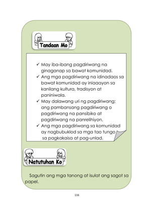 116
Sagutin ang mga tanong at isulat ang sagot sa
papel.
 May iba-ibang pagdiriwang na
ginaganap sa bawat komunidad.
 Ang mga pagdiriwang na idinadaos sa
bawat komunidad ay iniaaayon sa
kanilang kultura, tradisyon at
paniniwala.
 May dalawang uri ng pagdiriwang:
ang pambansang pagdiriwang o
pagdiriwang na pansibiko at
pagdiriwang na panrelihiyon.
 Ang mga pagdiriwang sa komunidad
ay nagbubuklod sa mga tao tungo
sa pagkakaisa at pag-unlad.
 