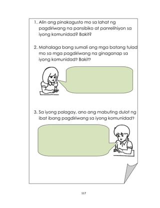 117
1. Alin ang pinakagusto mo sa lahat ng
pagdiriwang na pansibiko at panrelihiyon sa
iyong komunidad? Bakit?
2. Mahalaga bang sumali ang mga batang tulad
mo sa mga pagdiriwang na ginaganap sa
iyong komunidad? Bakit?
3. Sa iyong palagay, ano ang mabuting dulot ng
ibat ibang pagdiriwang sa iyong komunidad?
 