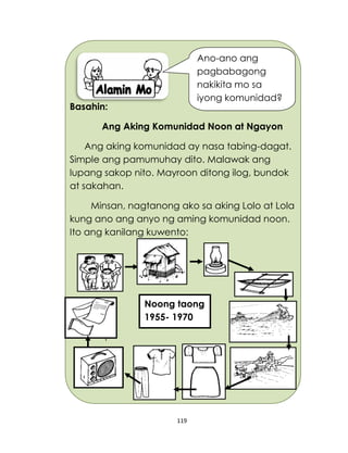 119
Basahin:
Ang Aking Komunidad Noon at Ngayon
Ang aking komunidad ay nasa tabing-dagat.
Simple ang pamumuhay dito. Malawak ang
lupang sakop nito. Mayroon ditong ilog, bundok
at sakahan.
Minsan, nagtanong ako sa aking Lolo at Lola
kung ano ang anyo ng aming komunidad noon.
Ito ang kanilang kuwento:
Noong taong
1955- 1970
Ano-ano ang
pagbabagong
nakikita mo sa
iyong komunidad?
 