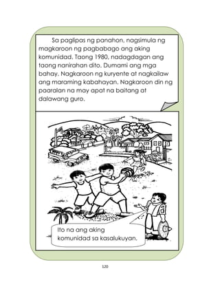 120
Sa paglipas ng panahon, nagsimula ng
magkaroon ng pagbabago ang aking
komunidad. Taong 1980, nadagdagan ang
taong nanirahan dito. Dumami ang mga
bahay. Nagkaroon ng kuryente at nagkailaw
ang maraming kabahayan. Nagkaroon din ng
paaralan na may apat na baitang at
dalawang guro.
Ito na ang aking
komunidad sa kasalukuyan.
 
