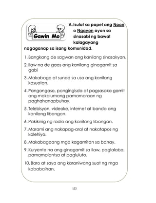 122
A.Isulat sa papel ang Noon
o Ngayon ayon sa
sinasabi ng bawat
kalagayang
nagaganap sa isang komunidad.
1. Bangkang de sagwan ang kanilang sinasakyan.
2. Ilaw na de gaas ang kanilang ginagamit sa
gabi
3. Makabago at sunod sa uso ang kanilang
kasuotan.
4. Pangangaso, pangingisda at pagsasaka gamit
ang makalumang pamamaraan ng
paghahanapbuhay.
5. Telebisyon, videoke, internet at banda ang
kanilang libangan.
6. Pakikinig ng radio ang kanilang libangan.
7. Marami ang nakapag-aral at nakatapos ng
kolehiyo.
8. Makabagoang mga kagamitan sa bahay.
9. Kuryente na ang ginagamit sa ilaw, paglalaba,
pamamalantsa at pagluluto.
10. Baro at saya ang karaniwang suot ng mga
kababaihan.
 