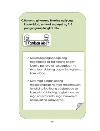 125
C.Batay sa ginawang timeline ng iyong
komunidad, sumulat sa papel ng 2-3
pangungusap tungkol dito.
 Maraming pagbabago ang
nagaganap sa iba’t ibang bagay,
lugar o pangyayari sa pagdaan ng
mga taon dulot ng pag-unlad ng isang
komunidad.
 May mga paraan upang
makapangalap ng mga impormasyon
tungkol sa iba-ibang pagbabago sa
komunidad tulad ng pagtatanong sa
mga nakatatanda, mga larawan at
nakasulat na kasaysayan.
 