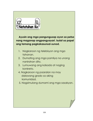 126
Ayusin ang mga pangungusap ayon sa petsa
nang maganap angpangyayari. Isulat sa papel
ang tamang pagkakasunod-sunod.
1. Nagkaroon ng telebisyon ang mga
tahanan.
2. Dumating ang mga pamilya na unang
nanirahan dito.
3. Lumuwang ang kalsada at naging
konkreto.
4. Nagkaroon ng paaralan na may
dalawang grado sa aking
komunidad.
5. Nagsimulang dumami ang mga sasakyan.
 