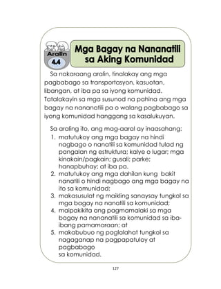 127
Sa nakaraang aralin, tinalakay ang mga
pagbabago sa transportasyon, kasuotan,
libangan, at iba pa sa iyong komunidad.
Tatalakayin sa mga susunod na pahina ang mga
bagay na nananatili pa o walang pagbabago sa
iyong komunidad hanggang sa kasalukuyan.
Sa araling ito, ang mag-aaral ay inaasahang:
1. matutukoy ang mga bagay na hindi
nagbago o nanatili sa komunidad tulad ng
pangalan ng estruktura; kalye o lugar; mga
kinakain/pagkain; gusali; parke;
hanapbuhay; at iba pa.
2. matutukoy ang mga dahilan kung bakit
nanatili o hindi nagbago ang mga bagay na
ito sa komunidad;
3. makasusulat ng maikling sanaysay tungkol sa
mga bagay na nanatili sa komunidad;
4. maipakikita ang pagmamalaki sa mga
bagay na nananatili sa komunidad sa iba-
ibang pamamaraan; at
5. makabubuo ng paglalahat tungkol sa
nagaganap na pagpapatuloy at
pagbabago
sa komunidad.
 