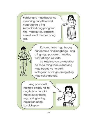 129
Kabilang sa mga bagay na
maaaring nanatili o hindi
nagbago sa ating
komunidad ang pangalan
nito, mga gusali, pagkain,
estruktura at marami pang
iba.
Kasama rin sa mga bagay
nananatili o hindi nagbago ang
ating mga paaralan, hospital,
tulay at mga kalsada.
Sa kasalukuyan ay makikita
pa rin sa ating komunidad ang
mga bagay na ito dahil
inalagaan at iningatan ng ating
mga nakatatanda.
Ang pananatili
ng mga bagay na ito
ang buhay na saksi
ng kasaysayan ng
mga saling lahing
nakaraan at ng
kasalukuyan.
 