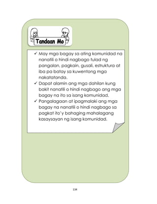 134
 May mga bagay sa ating komunidad na
nanatili o hindi nagbago tulad ng
pangalan, pagkain, gusali, estruktura at
iba pa batay sa kuwentong mga
nakatatanda.
 Dapat alamin ang mga dahilan kung
bakit nanatili o hindi nagbago ang mga
bagay na ito sa isang komunidad.
 Pangalagaan at ipagmalaki ang mga
bagay na nanatili o hindi nagbago sa
pagkat ito’y bahaging mahalagang
kasaysayan ng isang komunidad.
 