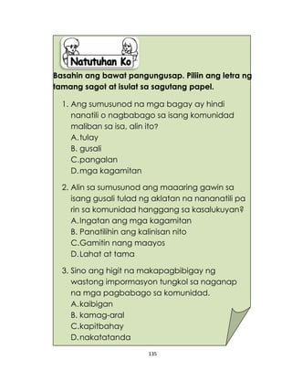 135
Basahin ang bawat pangungusap. Piliin ang letra ng
tamang sagot at isulat sa sagutang papel.
1. Ang sumusunod na mga bagay ay hindi
nanatili o nagbabago sa isang komunidad
maliban sa isa, alin ito?
A.tulay
B. gusali
C.pangalan
D.mga kagamitan
2. Alin sa sumusunod ang maaaring gawin sa
isang gusali tulad ng aklatan na nananatili pa
rin sa komunidad hanggang sa kasalukuyan?
A.Ingatan ang mga kagamitan
B. Panatilihin ang kalinisan nito
C.Gamitin nang maayos
D.Lahat at tama
3. Sino ang higit na makapagbibigay ng
wastong impormasyon tungkol sa naganap
na mga pagbabago sa komunidad.
A.kaibigan
B. kamag-aral
C.kapitbahay
D.nakatatanda
 