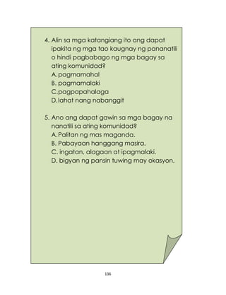 136
4. Alin sa mga katangiang ito ang dapat
ipakita ng mga tao kaugnay ng pananatili
o hindi pagbabago ng mga bagay sa
ating komunidad?
A.pagmamahal
B. pagmamalaki
C.pagpapahalaga
D.lahat nang nabanggit
5. Ano ang dapat gawin sa mga bagay na
nanatili sa ating komunidad?
A.Palitan ng mas maganda.
B. Pabayaan hanggang masira.
C. ingatan, alagaan at ipagmalaki.
D. bigyan ng pansin tuwing may okasyon.
 