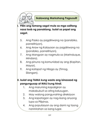 137
Ikalawang Markahang Pagsusulit
I. Piliin ang tamang sagot mula sa mga salitang
nasa loob ng panaklong. Isulat sa papel ang
sagot.
5. Ang Pasko ay pagdiriwang na (pansibiko,
panrelihiyon).
6. Ang Araw ng Kalayaan ay pagdiriwang na
(pansibiko, panrelihiyon).
7. Ang Mangyan ay nagmula sa (Marinduque,
Mindoro).
8. Ang pinuno ng komunidad ay ang (Kapitan,
Mayor).
9. Ang katapat ng Hilaga ay (Timog,
Silangan).
II. Isulat ang TAMA kung wasto ang isinasaad ng
pangungusap at MALI kung hindi.
1. Ang maruming kapaligiran ay
makabubuti sa ating kalusugan.
2. May walong pangunahing direksiyon
3. Ang kapatagan ay nag-iisang anyong
lupa sa Pilipinas.
4. Ang populasyon ay ang dami ng taong
naninirahan sa isang lugar.
 
