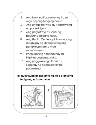 138
5. Ang talon ng Pagsanjan ay isa sa
mga anyong tubig ng bansa.
6. Ang Linggo ng Wika ay Pagdiriwang
na panrelihiyon
7. Ang pagtotroso ay sanhi ng
pagbaha sa isang lugar.
8. Ang Health Center ay inilaan upang
magbigay ng libreng serbisyong
pangkalusugan sa mga
mamamayan.
9. Pangunahing hanapbuhay sa
Pilipinas ang pagsasaka.
10. Ang paggawa ng alahas ay
kaugnay ng hanapbuhay na
pagmimina.
III. Isulat kung anong anyong lupa o anyong
tubig ang nakalarawan.
1. 2.
 