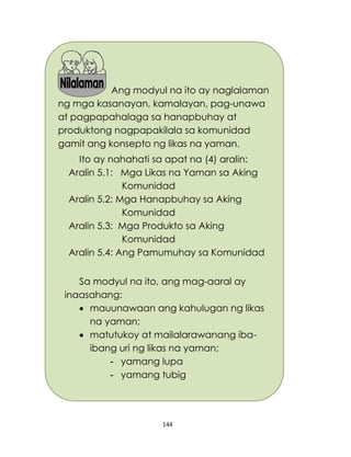 144
Ang modyul na ito ay naglalaman
ng mga kasanayan, kamalayan, pag-unawa
at pagpapahalaga sa hanapbuhay at
produktong nagpapakilala sa komunidad
gamit ang konsepto ng likas na yaman.
Ito ay nahahati sa apat na (4) aralin:
Aralin 5.1: Mga Likas na Yaman sa Aking
Komunidad
Aralin 5.2: Mga Hanapbuhay sa Aking
Komunidad
Aralin 5.3: Mga Produkto sa Aking
Komunidad
Aralin 5.4: Ang Pamumuhay sa Komunidad
Sa modyul na ito, ang mag-aaral ay
inaasahang:
 mauunawaan ang kahulugan ng likas
na yaman;
 matutukoy at mailalarawanang iba-
ibang uri ng likas na yaman;
- yamang lupa
- yamang tubig
 
