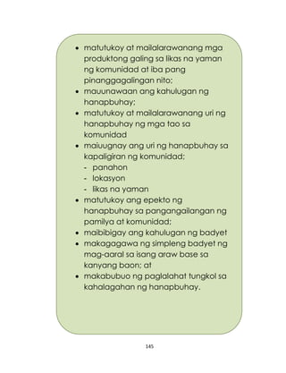 145
 matutukoy at mailalarawanang mga
produktong galing sa likas na yaman
ng komunidad at iba pang
pinanggagalingan nito;
 mauunawaan ang kahulugan ng
hanapbuhay;
 matutukoy at mailalarawanang uri ng
hanapbuhay ng mga tao sa
komunidad
 maiuugnay ang uri ng hanapbuhay sa
kapaligiran ng komunidad;
- panahon
- lokasyon
- likas na yaman
 matutukoy ang epekto ng
hanapbuhay sa pangangailangan ng
pamilya at komunidad;
 maibibigay ang kahulugan ng badyet
 makagagawa ng simpleng badyet ng
mag-aaral sa isang araw base sa
kanyang baon; at
 makabubuo ng paglalahat tungkol sa
kahalagahan ng hanapbuhay.
 