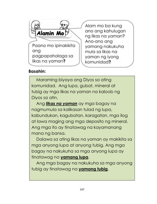 147
Maraming biyaya ang Diyos sa ating
komunidad. Ang lupa, gubat, mineral at
tubig ay mga likas na yaman na kaloob ng
Diyos sa atin.
Ang likas na yaman ay mga bagay na
nagmumula sa kalikasan tulad ng lupa,
kabundukan, kagubatan, karagatan, mga ilog
at lawa maging ang mga deposito ng mineral.
Ang mga ito ay tinatawag na kayamanang
mana ng bansa.
Dalawa sa ating likas na yaman ay makikita sa
mga anyong lupa at anyong tubig. Ang mga
bagay na nakukuha sa mga anyong lupa ay
tinatawag na yamang lupa.
Ang mga bagay na nakukuha sa mga anyong
tubig ay tinatawag na yamang tubig.
Basahin:
Alam mo ba kung
ano ang kahulugan
ng likas na yaman?
Ano-ano ang
yamang nakukuha
mula sa likas na
yaman ng iyong
komunidad?
Paano mo ipinakikita
ang
pagpapahalaga sa
likas na yaman?
 