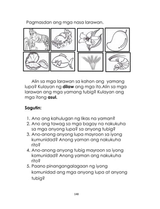 148
Pagmasdan ang mga nasa larawan.
Alin sa mga larawan sa kahon ang yamang
lupa? Kulayan ng dilaw ang mga ito.Alin sa mga
larawan ang mga yamang tubig? Kulayan ang
mga itong asul.
Sagutin:
1. Ano ang kahulugan ng likas na yaman?
2. Ano ang tawag sa mga bagay na nakukuha
sa mga anyong lupa? sa anyong tubig?
3. Ano-anong anyong lupa mayroon sa iyong
kumunidad? Anong yaman ang nakukuha
rito?
4. Ano-anong anyong tubig mayroon sa iyong
komunidad? Anong yaman ang nakukuha
rito?
5. Paano pinangangalagaan ng iyong
komunidad ang mga anyong lupa at anyong
tubig?
 