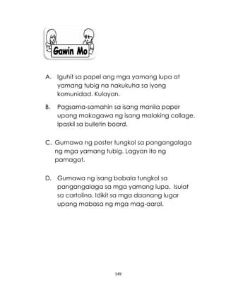 149
A. Iguhit sa papel ang mga yamang lupa at
yamang tubig na nakukuha sa iyong
komunidad. Kulayan.
B. Pagsama-samahin sa isang manila paper
upang makagawa ng isang malaking collage.
Ipaskil sa bulletin board.
C. Gumawa ng poster tungkol sa pangangalaga
ng mga yamang tubig. Lagyan ito ng
pamagat.
D. Gumawa ng isang babala tungkol sa
pangangalaga sa mga yamang lupa. Isulat
sa cartolina. Idikit sa mga daanang lugar
upang mabasa ng mga mag-aaral.
 