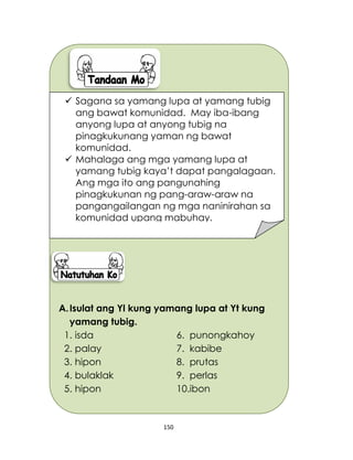 150
A.Isulat ang Yl kung yamang lupa at Yt kung
yamang tubig.
1. isda 6. punongkahoy
2. palay 7. kabibe
3. hipon 8. prutas
4. bulaklak 9. perlas
5. hipon 10.ibon
 Sagana sa yamang lupa at yamang tubig
ang bawat komunidad. May iba-ibang
anyong lupa at anyong tubig na
pinagkukunang yaman ng bawat
komunidad.
 Mahalaga ang mga yamang lupa at
yamang tubig kaya’t dapat pangalagaan.
Ang mga ito ang pangunahing
pinagkukunan ng pang-araw-araw na
pangangailangan ng mga naninirahan sa
komunidad upang mabuhay.
 