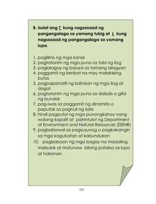 151
B. Isulat ang T kung nagsasaad ng
pangangalaga sa yamang tubig at L kung
nagsasaad ng pangangalaga sa yamang
lupa.
1. paglilinis ng mga kanal
2. pagtatanim ng mga puno sa tabi ng ilog
3. paglalagay ng basura sa tamang lalagyan
4. paggamit ng lambat na may malalaking
butas
5. pagpapanatili ng kalinisan ng mga ilog at
dagat
6. pagtatanim ng mga puno sa dalisdis o gilid
ng bundok
7. pag-iwas sa paggamit ng dinamita o
paputok sa paghuli ng isda
8. hindi pagputol ng mga punongkahoy nang
walang kapalit at pahintulot ng Department
of Environment and Natural Resources (DENR)
9. pagbabawal sa pagsusunog o pagkakaingin
sa mga kagubatan at kabundukan
10. pagbabaon ng mga bagay na madaling
mabulok at matunaw bilang pataba sa lupa
at halaman
 