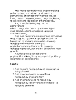 156
May mga pagkakataon na ang katangiang
pisikal ng isang komunidad ay iniuugnay sa
pamumuhay at hanapbuhay ng mga tao. Iba-
ibang paraan ang ginagawang pag-aangkop ng
tao sa kaniyang kapaligiran at hanapbuhay.
Ang hanapbuhay ng mga tao sa
pamayanang
urban o lungsod at bayan ay karaniwang sa
mga pabrika, opisinao maaaring sa sariling
tahanan lamang.
Ang mga naninirahan sa alin mang komunidad
ay gumagawa ng paraan upang makiayon sa
kalagayan ng kanilang komunidad. Ang pag-
aangkop na ito ay hindi lamang sa
paghahanapbuhay. Kasama rito ang pag-
aangkop ng tirahan, pananamit, pananim at mga
gawain.
Anumang uri ng hanapbuhay o
pagkakakitaan kung ito ay marangal, dapat itong
ipagmalaki at pahalagahan.
Sagutin:
1. Ano-ano ang hanapbuhay na inilarawan sa
iyong binasa?
2. Ano ang mangyayari kung walang
hanapbuhay ang isang tao?
3. Ano ang maitutulong ng taong may
hanapbuhay sa kaniyang komunidad at sa
kaniyang pamilya?
 