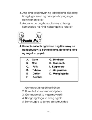 157
4. Ano ang kaugnayan ng katangiang pisikal ng
isang lugar sa uri ng hanapbuhay ng mga
naninirahan dito?
5. Ano-ano pa ang hanapbuhay sa iyong
komunidad na hindi nabanggit sa talata?
A.Hanapin sa loob ng kahon ang tinutukoy na
hanapbuhay sa bawat bilang. Isulat ang letra
ng sagot sa papel.
1. Gumagawa ng ating tirahan
2. Humuhuli sa masasamang tao
3. Gumagamot sa mga may sakit
4. Nangangalaga sa ating ngipin
5. Sumusugpo sa sunog sa komunidad
A. Guro G. Bumbero
B. Nars H. Mananahi
C. Pulis I. Karpintero
D. Tubero J. Magsasaka
E. Doktor K. Mangingisda
F. Dentista
 