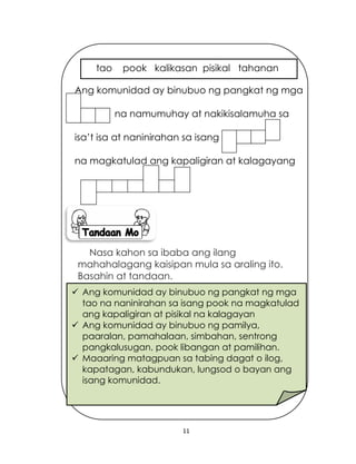 11
Nasa kahon sa ibaba ang ilang
mahahalagang kaisipan mula sa araling ito.
Basahin at tandaan.
 Ang komunidad ay binubuo ng pangkat ng mga
tao na naninirahan sa isang pook na magkatulad
ang kapaligiran at pisikal na kalagayan
 Ang komunidad ay binubuo ng pamilya,
paaralan, pamahalaan, simbahan, sentrong
pangkalusugan, pook libangan at pamilihan.
 Maaaring matagpuan sa tabing dagat o ilog,
kapatagan, kabundukan, lungsod o bayan ang
isang komunidad.
Ang komunidad ay binubuo ng pangkat ng mga
na namumuhay at nakikisalamuha sa
isa’t isa at naninirahan sa isang
na magkatulad ang kapaligiran at kalagayang
tao pook kalikasan pisikal tahanan
 