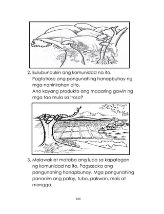 164
2. Bulubundukin ang komunidad na ito.
Pagtotroso ang pangunahing hanapbuhay ng
mga naninirahan dito.
Ano kayang produkto ang maaaring gawin ng
mga tao mula sa troso?
3. Malawak at mataba ang lupa sa kapatagan
ng komunidad na ito. Pagsasaka ang
pangunahing hanapbuhay. Mga pangunahing
pananim ang palay, tubo, pakwan, mais at
mangga.
 