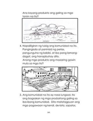 165
Ano kayang produkto ang galing sa mga
tanim na ito?
4. Napaliligiran ng tubig ang komunidad na ito.
Pangingisda at paninisid ng perlas,
pangunguha ng kabibi, at iba pang lamang-
dagat, ang hanapbuhay dito.
Anong mga produkto ang maaaring gawin
mula sa mga ito?
5. Ang komunidad na ito ay nasa lungsod. Ito
ang bagsakan ng mga produktong galing sa
iba-ibang komunidad. Dito matatagpuan ang
mga pagawaan ng kendi, de-lata, sapatos,
 