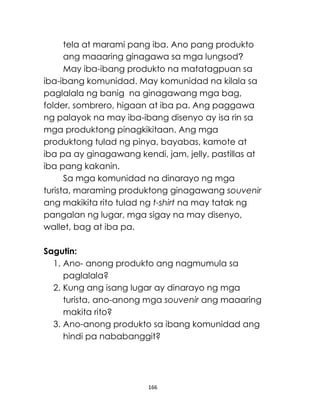 166
tela at marami pang iba. Ano pang produkto
ang maaaring ginagawa sa mga lungsod?
May iba-ibang produkto na matatagpuan sa
iba-ibang komunidad. May komunidad na kilala sa
paglalala ng banig na ginagawang mga bag,
folder, sombrero, higaan at iba pa. Ang paggawa
ng palayok na may iba-ibang disenyo ay isa rin sa
mga produktong pinagkikitaan. Ang mga
produktong tulad ng pinya, bayabas, kamote at
iba pa ay ginagawang kendi, jam, jelly, pastillas at
iba pang kakanin.
Sa mga komunidad na dinarayo ng mga
turista, maraming produktong ginagawang souvenir
ang makikita rito tulad ng t-shirt na may tatak ng
pangalan ng lugar, mga sigay na may disenyo,
wallet, bag at iba pa.
Sagutin:
1. Ano- anong produkto ang nagmumula sa
paglalala?
2. Kung ang isang lugar ay dinarayo ng mga
turista, ano-anong mga souvenir ang maaaring
makita rito?
3. Ano-anong produkto sa ibang komunidad ang
hindi pa nababanggit?
 