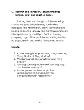 174
C. Basahin ang sitwasyon. Sagutin ang mga
tanong. Isulat ang sagot sa papel.
Si Mang Nestor na isang karpintero at Aling
Martha na isang labandera ay kumikita ng
halagang Php 450.00 araw-araw. Mayroon silang
limang anak. Ang tatlo ay nag-aaral sa elementary
at ang dalawa ay maliliit pa. Dahil sa taas ng
presyo ng mga bilihin, nahihirapan si Aling Martha
na pagkasyahin ang kinikita nilang mag-asawa.
Sagutin:
1. Ano-ano ang hanapbuhay ng mag-asawang
Mang Nestor at Aling Martha?
2. Magkano ang kabuuang kinikita ng mag-
asawa?
3. Ilan ang kanilang mga anak? Ilan ang nag-
aaral sa elementarya?
4. Ano ang masasabi mo tungkol sa
kahalagahan ng hanapbuhay sa
pangangailangan ng pamilya?
 