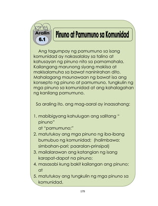 179
Ang tagumpay ng pamumuno sa isang
komunidad ay nakasalalay sa talino at
kahusayan ng pinuno nito sa pamamahala.
Kailangang marunong siyang makiisa at
makisalamuha sa bawat naninirahan dito.
Mahalagang maunawaan ng bawat isa ang
konsepto ng pinuno at pamumuno, tungkulin ng
mga pinuno sa komunidad at ang kahalagahan
ng kanilang pamumuno.
Sa araling ito, ang mag-aaral ay inaasahang:
1. mabibigyang kahulugan ang salitang “
pinuno”
at “pamumuno;”
2. matutukoy ang mga pinuno ng iba-ibang
bumubuo ng komunidad; (halimbawa:
simbahan-pari; paaralan-prinsipal)
3. mailalarawan ang katangian ng isang
karapat-dapat na pinuno;
4. masasabi kung bakit kailangan ang pinuno;
at
5. matutukoy ang tungkulin ng mga pinuno sa
komunidad.
 