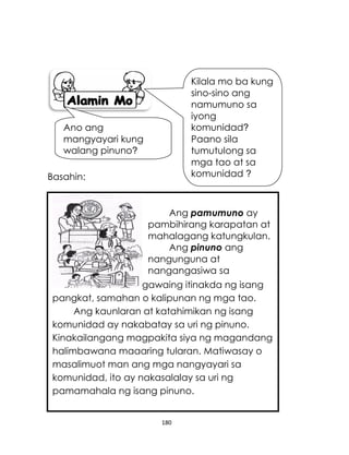 180
Basahin:
gawaing itinakda ng isang
pangkat, samahan o kalipunan ng mga tao.
Ang kaunlaran at katahimikan ng isang
komunidad ay nakabatay sa uri ng pinuno.
Kinakailangang magpakita siya ng magandang
halimbawana maaaring tularan. Matiwasay o
masalimuot man ang mga nangyayari sa
komunidad, ito ay nakasalalay sa uri ng
pamamahala ng isang pinuno.
Ang pamumuno ay
pambihirang karapatan at
mahalagang katungkulan.
Ang pinuno ang
nangunguna at
nangangasiwa sa
Kilala mo ba kung
sino-sino ang
namumuno sa
iyong
komunidad?
Paano sila
tumutulong sa
mga tao at sa
komunidad ?
Ano ang
mangyayari kung
walang pinuno?
 
