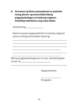 184
B. Gumawa ng liham pasasalamat sa paborito
mong pinuno ng komunidad bilang
pagpapahalaga sa kaniyang nagawa.
Gamiting halimbawa ang nasa ibaba.
Mahal kong _______________,
Nais ko pong magpasalamat sa inyong nagawa
para sa ating komunidad tulad ng:
_________________________________________________
_________________________________________________
_________________________________________________
___________________________________________.
_________________________________________________
___________________________________________.
Bilang pagpapahalaga po sa inyo, ipinapangako
ko po na __________________________
__________________________________________________.
Nagmamahal,
__________________
Pangalan
 