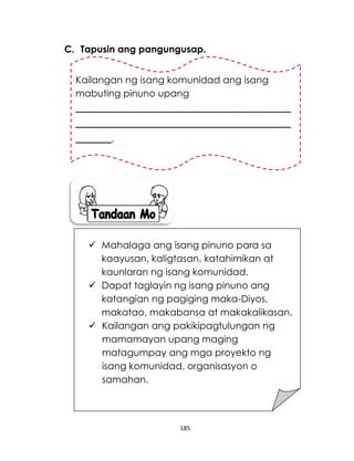 185
C. Tapusin ang pangungusap.
Kailangan ng isang komunidad ang isang
mabuting pinuno upang
____________________________________
____________________________________
______.
 Mahalaga ang isang pinuno para sa
kaayusan, kaligtasan, katahimikan at
kaunlaran ng isang komunidad.
 Dapat taglayin ng isang pinuno ang
katangian ng pagiging maka-Diyos,
makatao, makabansa at makakalikasan.
 Kailangan ang pakikipagtulungan ng
mamamayan upang maging
matagumpay ang mga proyekto ng
isang komunidad, organisasyon o
samahan.
 