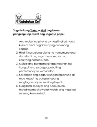 186
Sagutin kung Tama o Mali ang bawat
pangungusap. Isulat ang sagot sa papel.
1. Ang mabuting pinuno ay naglilingkod nang
kusa at hindi naghihintay ng ano mang
kapalit.
2. Hindi isinasaalang-alang ng namumuno ang
damdamin ng mga mamamayan na
kaniyang nasasakupan.
3. Malaki ang bahaging ginagampanan ng
isang pinuno sa pagpapabuti ng
pamumuhay sa komunidad.
4. Kailangan ang pagtutulungan ng pinuno at
mga kasapi ng pangkat upang
magtagumpay sa kanilang layunin.
5. Kung hindi maayos ang pamumuno,
maaaring magkawatak-watak ang mga tao
sa isang komunidad.
 