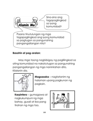 188
Basahin at pag-aralan:
May mga taong nagbibigay ng paglilingkod sa
ating komunidad na nakatutugon sa pangunahing
pangangailangan ng mga naninirahan dito.
Kilalanin sila.
Sino-sino ang
tagapaglingkod
sa iyong
komunidad?
Paano tinutulungan ng mga
tagapaglingkod ang iyong komunidad
sa pagtugon sa pangunahing
pangangailangan nito?
Magsasaka – nagtatanim ng
halaman upang pagkunan ng
pagkain.
Karpintero – gumagawa at
nagkukumpuni ng mga
bahay, gusali at iba pang
tirahan ng mga tao.
 