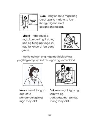 189
Narito naman ang mga nagbibigay ng
paglilingkod para sa kalusugan ng komunidad.
Doktor – nagbibigay ng
serbisyo ng
panggagamot sa mga
taong maysakit.
Tubero – nag-aayos at
nagkukumpuni ng linya ng
tubo ng tubig patungo sa
mga tahanan at iba pang
gusali.
Guro – nagtuturo sa mga mag-
aaral upang matuto sa iba-
ibang asignatura at
kagandahang asal.
Nars – tumutulong sa
doctor sa
pangangalaga ng
mga maysakit.
 