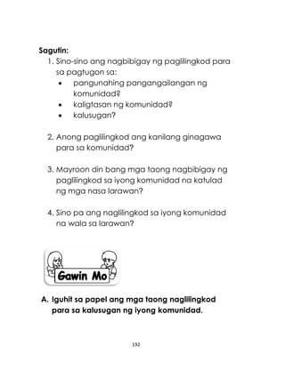 192
Sagutin:
1. Sino-sino ang nagbibigay ng paglilingkod para
sa pagtugon sa:
 pangunahing pangangailangan ng
komunidad?
 kaligtasan ng komunidad?
 kalusugan?
2. Anong paglilingkod ang kanilang ginagawa
para sa komunidad?
3. Mayroon din bang mga taong nagbibigay ng
paglilingkod sa iyong komunidad na katulad
ng mga nasa larawan?
4. Sino pa ang naglilingkod sa iyong komunidad
na wala sa larawan?
A. Iguhit sa papel ang mga taong naglilingkod
para sa kalusugan ng iyong komunidad.
 