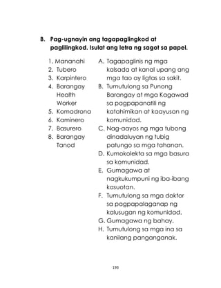 193
B. Pag-ugnayin ang tagapaglingkod at
paglilingkod. Isulat ang letra ng sagot sa papel.
1. Mananahi
2. Tubero
3. Karpintero
4. Barangay
Health
Worker
5. Komadrona
6. Kaminero
7. Basurero
8. Barangay
Tanod
A. Tagapaglinis ng mga
kalsada at kanal upang ang
mga tao ay ligtas sa sakit.
B. Tumutulong sa Punong
Barangay at mga Kagawad
sa pagpapanatili ng
katahimikan at kaayusan ng
komunidad.
C. Nag-aayos ng mga tubong
dinadaluyan ng tubig
patungo sa mga tahanan.
D. Kumokolekta sa mga basura
sa komunidad.
E. Gumagawa at
nagkukumpuni ng iba-ibang
kasuotan.
F. Tumutulong sa mga doktor
sa pagpapalaganap ng
kalusugan ng komunidad.
G. Gumagawa ng bahay.
H. Tumutulong sa mga ina sa
kanilang panganganak.
 