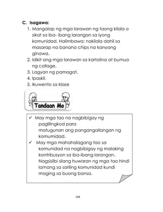 194
C. Isagawa:
1. Mangalap ng mga larawan ng taong kilala o
sikat sa iba- ibang larangan sa iyong
komunidad. Halimbawa: nakilala dahil sa
masarap na banana chips na kanyang
ginawa.
2. Idikit ang mga larawan sa kartolina at bumuo
ng collage.
3. Lagyan ng pamagat.
4. Ipaskil.
5. Ikuwento sa klase
 May mga tao na nagbibigay ng
paglilingkod para
matugunan ang pangangailangan ng
komumidad.
 May mga mahahalagang tao sa
komunidad na nagbibigay ng malaking
kontribusyon sa iba-ibang larangan.
Nagsisilbi silang huwaran ng mga tao hindi
lamang sa sariling komunidad kundi
maging sa buong bansa.
 