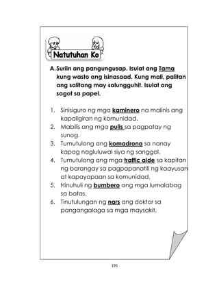 195
A.Suriin ang pangungusap. Isulat ang Tama
kung wasto ang isinasaad. Kung mali, palitan
ang salitang may salungguhit. Isulat ang
sagot sa papel.
1. Sinisiguro ng mga kaminero na malinis ang
kapaligiran ng komunidad.
2. Mabilis ang mga pulis sa pagpatay ng
sunog.
3. Tumutulong ang komadrona sa nanay
kapag nagluluwal siya ng sanggol.
4. Tumutulong ang mga traffic aide sa kapitan
ng barangay sa pagpapanatili ng kaayusan
at kapayapaan sa komunidad.
5. Hinuhuli ng bumbero ang mga lumalabag
sa batas.
6. Tinutulungan ng nars ang doktor sa
pangangalaga sa mga maysakit.
 