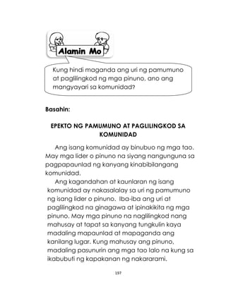 197
Basahin:
EPEKTO NG PAMUMUNO AT PAGLILINGKOD SA
KOMUNIDAD
Ang isang komunidad ay binubuo ng mga tao.
May mga lider o pinuno na siyang nangunguna sa
pagpapaunlad ng kanyang kinabibilangang
komunidad.
Ang kagandahan at kaunlaran ng isang
komunidad ay nakasalalay sa uri ng pamumuno
ng isang lider o pinuno. Iba-iba ang uri at
paglilingkod na ginagawa at ipinakikita ng mga
pinuno. May mga pinuno na naglilingkod nang
mahusay at tapat sa kanyang tungkulin kaya
madaling mapaunlad at mapaganda ang
kanilang lugar. Kung mahusay ang pinuno,
madaling pasunurin ang mga tao lalo na kung sa
ikabubuti ng kapakanan ng nakararami.
Kung hindi maganda ang uri ng pamumuno
at paglilingkod ng mga pinuno, ano ang
mangyayari sa komunidad?
 