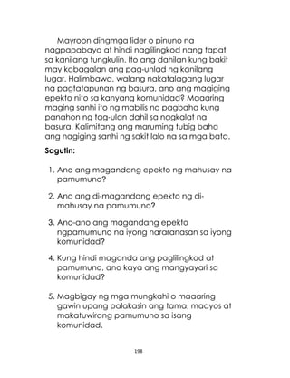 198
Mayroon dingmga lider o pinuno na
nagpapabaya at hindi naglilingkod nang tapat
sa kanilang tungkulin. Ito ang dahilan kung bakit
may kabagalan ang pag-unlad ng kanilang
lugar. Halimbawa, walang nakatalagang lugar
na pagtatapunan ng basura, ano ang magiging
epekto nito sa kanyang komunidad? Maaaring
maging sanhi ito ng mabilis na pagbaha kung
panahon ng tag-ulan dahil sa nagkalat na
basura. Kalimitang ang maruming tubig baha
ang nagiging sanhi ng sakit lalo na sa mga bata.
Sagutin:
1. Ano ang magandang epekto ng mahusay na
pamumuno?
2. Ano ang di-magandang epekto ng di-
mahusay na pamumuno?
3. Ano-ano ang magandang epekto
ngpamumuno na iyong nararanasan sa iyong
komunidad?
4. Kung hindi maganda ang paglilingkod at
pamumuno, ano kaya ang mangyayari sa
komunidad?
5. Magbigay ng mga mungkahi o maaaring
gawin upang palakasin ang tama, maayos at
makatuwirang pamumuno sa isang
komunidad.
 