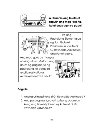 199
A. Basahin ang talata at
sagutin ang mga tanong.
Isulat ang sagot sa papel.
Sagutin:
1. Anong uri ng pinuno si G. Reynaldo Advincula?
2. Ano pa ang mangyayari sa isang paaralan
kung ang bawat pinuno ay katulad ni Mr.
Reynaldo Advincula?
Ito ang
Paaralang Elementarya
ng San Gabriel.
Pinamumunuan ito ni
G. Reynaldo Advincula,
ang Punongguro.
Ang mga guro ay maayos
na nagtuturo. Mataas ang
antas ng pagkatuto ng
paaralang ito batay sa
resulta ng National
Achievement Test o NAT.
 