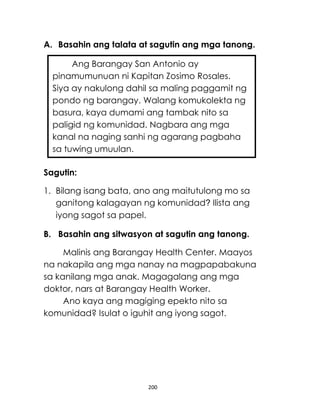 200
A. Basahin ang talata at sagutin ang mga tanong.
Sagutin:
1. Bilang isang bata, ano ang maitutulong mo sa
ganitong kalagayan ng komunidad? Ilista ang
iyong sagot sa papel.
B. Basahin ang sitwasyon at sagutin ang tanong.
Malinis ang Barangay Health Center. Maayos
na nakapila ang mga nanay na magpapabakuna
sa kanilang mga anak. Magagalang ang mga
doktor, nars at Barangay Health Worker.
Ano kaya ang magiging epekto nito sa
komunidad? Isulat o iguhit ang iyong sagot.
Ang Barangay San Antonio ay
pinamumunuan ni Kapitan Zosimo Rosales.
Siya ay nakulong dahil sa maling paggamit ng
pondo ng barangay. Walang komukolekta ng
basura, kaya dumami ang tambak nito sa
paligid ng komunidad. Nagbara ang mga
kanal na naging sanhi ng agarang pagbaha
sa tuwing umuulan.
 