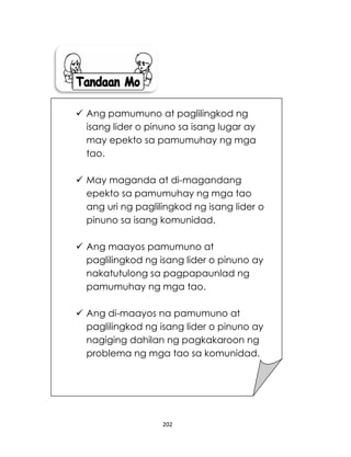 202
 Ang pamumuno at paglilingkod ng
isang lider o pinuno sa isang lugar ay
may epekto sa pamumuhay ng mga
tao.
 May maganda at di-magandang
epekto sa pamumuhay ng mga tao
ang uri ng paglilingkod ng isang lider o
pinuno sa isang komunidad.
 Ang maayos pamumuno at
paglilingkod ng isang lider o pinuno ay
nakatutulong sa pagpapaunlad ng
pamumuhay ng mga tao.
 Ang di-maayos na pamumuno at
paglilingkod ng isang lider o pinuno ay
nagiging dahilan ng pagkakaroon ng
problema ng mga tao sa komunidad.
 