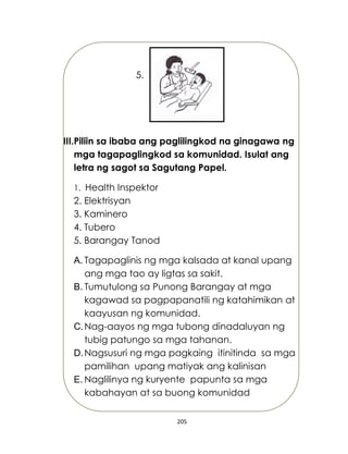 205
5.
III.Piliin sa ibaba ang paglilingkod na ginagawa ng
mga tagapaglingkod sa komunidad. Isulat ang
letra ng sagot sa Sagutang Papel.
1. Health Inspektor
2. Elektrisyan
3. Kaminero
4. Tubero
5. Barangay Tanod
A. Tagapaglinis ng mga kalsada at kanal upang
ang mga tao ay ligtas sa sakit.
B. Tumutulong sa Punong Barangay at mga
kagawad sa pagpapanatili ng katahimikan at
kaayusan ng komunidad.
C.Nag-aayos ng mga tubong dinadaluyan ng
tubig patungo sa mga tahanan.
D.Nagsusuri ng mga pagkaing itinitinda sa mga
pamilihan upang matiyak ang kalinisan
E. Naglilinya ng kuryente papunta sa mga
kabahayan at sa buong komunidad
 