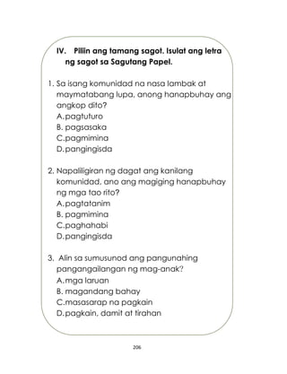 206
IV. Piliin ang tamang sagot. Isulat ang letra
ng sagot sa Sagutang Papel.
1. Sa isang komunidad na nasa lambak at
maymatabang lupa, anong hanapbuhay ang
angkop dito?
A.pagtuturo
B. pagsasaka
C.pagmimina
D.pangingisda
2. Napaliligiran ng dagat ang kanilang
komunidad, ano ang magiging hanapbuhay
ng mga tao rito?
A.pagtatanim
B. pagmimina
C.paghahabi
D.pangingisda
3. Alin sa sumusunod ang pangunahing
pangangailangan ng mag-anak?
A.mga laruan
B. magandang bahay
C.masasarap na pagkain
D.pagkain, damit at tirahan
 