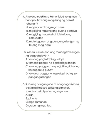 207
4. Ano ang epekto sa komunidad kung may
hanapbuhay ang magulang ng bawat
tahanan?
A.mapapaaral ang mga anak
B. magiging masaya ang buong pamilya
C.magiging maunlad at tahimik ang
komunidad
D.matutugunan ang pangangailangan ng
buong mag-anak
5. Alin sa sumusunod ang tamang kahulugan
ng pagbabadyet?
A.tamang pagtatabi ng salapi
B. tamang pagbili ng pangangailangan
C.tamang paggasta sa pagbili ng lahat ng
kailangan sa buhay
D.tamang paggasta ng salapi batay sa
pangangailangan
6. Siya ang nangunguna at nangangasiwa sa
gawaing itinakda sa isang pangkat,
samahan o kalipunan ng mga tao.
A.pari
B. pinuno
C.mga samahan
D.grupo ng mga tao
 