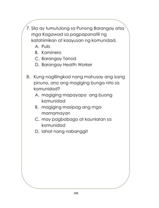 208
7. Sila ay tumutulong sa Punong Barangay atsa
mga Kagawad sa pagpapanatili ng
katahimikan at kaayusan ng komunidad.
A. Pulis
B. Kaminero
C. Barangay Tanod
D. Barangay Health Worker
8. Kung naglilingkod nang mahusay ang isang
pinuno, ano ang magiging bunga nito sa
komunidad?
A. magiging mapayapa ang buong
komunidad
B. magiging masipag ang mga
mamamayan
C. may pagbabago at kaunlaran sa
komunidad
D. lahat nang nabanggit
 