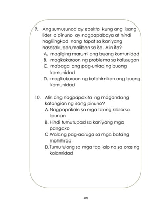 209
9. Ang sumusunod ay epekto kung ang isang
lider o pinuno ay nagpapabaya at hindi
naglilingkod nang tapat sa kaniyang
nasasakupan,maliban sa isa. Alin ito?
A. magiging marumi ang buong komunidad
B. magkakaroon ng problema sa kalusugan
C. mabagal ang pag-unlad ng buong
komunidad
D. magkakaroon ng katahimikan ang buong
komunidad
10. Alin ang nagpapakita ng magandang
katangian ng isang pinuno?
A.Nagpapakain sa mga taong kilala sa
lipunan
B. Hindi tumutupad sa kaniyang mga
pangako
C.Walang pag-aaruga sa mga batang
mahihirap
D.Tumutulong sa mga tao lalo na sa oras ng
kalamidad
 